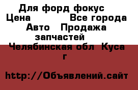 Для форд фокус  › Цена ­ 5 000 - Все города Авто » Продажа запчастей   . Челябинская обл.,Куса г.